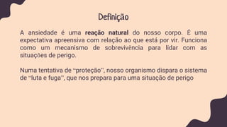 Definição
A ansiedade é uma reação natural do nosso corpo. É uma
expectativa apreensiva com relação ao que está por vir. Funciona
como um mecanismo de sobrevivência para lidar com as
situações de perigo.
Numa tentativa de “proteção”, nosso organismo dispara o sistema
de “luta e fuga”, que nos prepara para uma situação de perigo
 