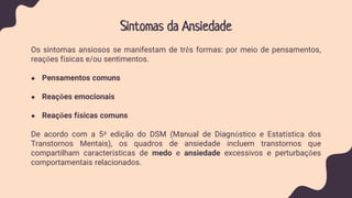 Sintomas da Ansiedade
Os sintomas ansiosos se manifestam de três formas: por meio de pensamentos,
reações físicas e/ou sentimentos.
● Pensamentos comuns
● Reações emocionais
● Reações físicas comuns
De acordo com a 5ª edição do DSM (Manual de Diagnóstico e Estatística dos
Transtornos Mentais), os quadros de ansiedade incluem transtornos que
compartilham características de medo e ansiedade excessivos e perturbações
comportamentais relacionados.
 