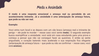 Medo x Ansiedade
O medo é uma resposta emocional à ameaça real ou percebida de um
acontecimento iminente. Já a ansiedade é uma antecipação de ameaça futura,
que pode ou não ser real.
Exemplo:
Você entra num local e se depara com um cão bravo (ameaça real e iminente de
perigo – ele pode te morder – nesse caso você sente medo). O segundo exemplo
busca exemplificar a ansiedade: você está em casa estudando para uma prova e
começa a pensar que não vai conseguir fazer as questões. E então se sente
angustiado, o coração batendo mais acelerado e sua respiração fica ofegante
(antecipação de ameaça futura – que pode ou não se confirmar – nesse caso, você
está ansioso).
 