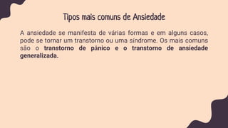 Tipos mais comuns de Ansiedade
A ansiedade se manifesta de várias formas e em alguns casos,
pode se tornar um transtorno ou uma síndrome. Os mais comuns
são o transtorno de pânico e o transtorno de ansiedade
generalizada.
 