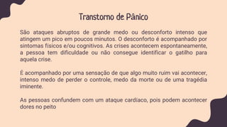 Transtorno de Pânico
São ataques abruptos de grande medo ou desconforto intenso que
atingem um pico em poucos minutos. O desconforto é acompanhado por
sintomas físicos e/ou cognitivos. As crises acontecem espontaneamente,
a pessoa tem dificuldade ou não consegue identificar o gatilho para
aquela crise.
É acompanhado por uma sensação de que algo muito ruim vai acontecer,
intenso medo de perder o controle, medo da morte ou de uma tragédia
iminente.
As pessoas confundem com um ataque cardíaco, pois podem acontecer
dores no peito
 