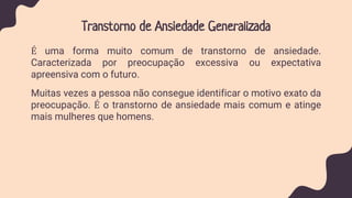 Transtorno de Ansiedade Generalizada
É uma forma muito comum de transtorno de ansiedade.
Caracterizada por preocupação excessiva ou expectativa
apreensiva com o futuro.
Muitas vezes a pessoa não consegue identificar o motivo exato da
preocupação. É o transtorno de ansiedade mais comum e atinge
mais mulheres que homens.
 