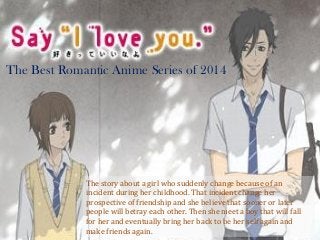 The Best Romantic Anime Series of 2014
The story about a girl who suddenly change because of an
incident during her childhood. That incident change her
prospective of friendship and she believe that sooner or later
people will betray each other. Then she meet a boy that will fall
for her and eventually bring her back to be her self again and
make friends again.
 