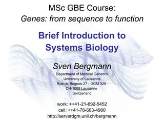 MSc GBE Course:
Genes: from sequence to function
Brief Introduction to
Systems Biology
Sven Bergmann
Department of Medical Genetics
University of Lausanne
Rue de Bugnon 27 - DGM 328
CH-1005 Lausanne
Switzerland
work: ++41-21-692-5452
cell: ++41-78-663-4980
http://serverdgm.unil.ch/bergmann
 