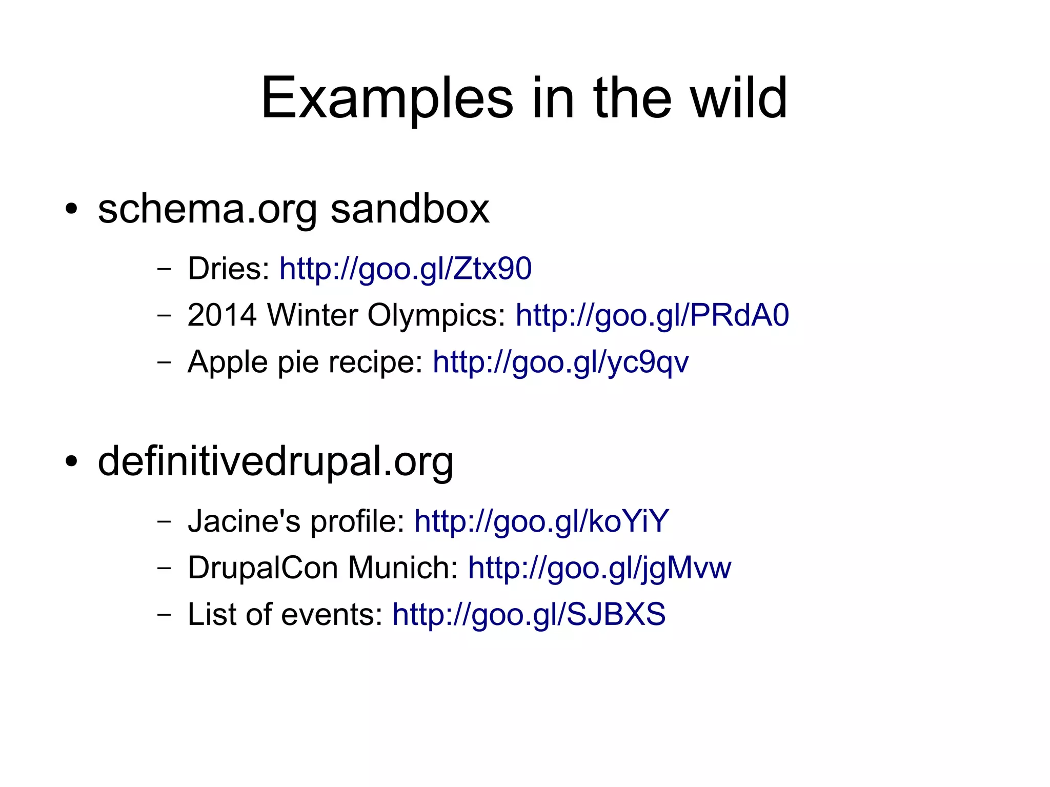 Examples in the wild
●   schema.org sandbox
       –   Dries: http://goo.gl/Ztx90
       –   2014 Winter Olympics: http://goo.gl/PRdA0
       –   Apple pie recipe: http://goo.gl/yc9qv

●   definitivedrupal.org
       –   Jacine's profile: http://goo.gl/koYiY
       –   DrupalCon Munich: http://goo.gl/jgMvw
       –   List of events: http://goo.gl/SJBXS
 