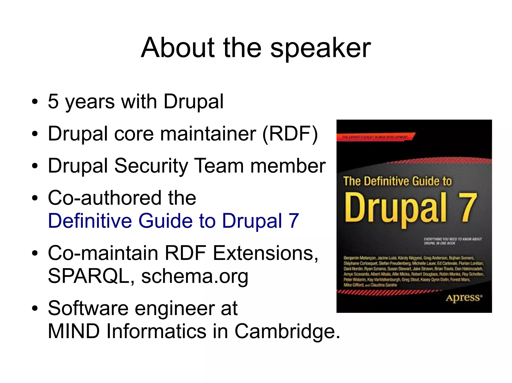 About the speaker
●   5 years with Drupal
●   Drupal core maintainer (RDF)
●   Drupal Security Team member
●   Co-authored the
    Definitive Guide to Drupal 7
●   Co-maintain RDF Extensions,
    SPARQL, schema.org
●   Software engineer at
    MIND Informatics in Cambridge.
 