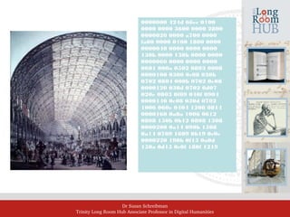 Dr Susan Schreibman
Trinity Long Room Hub Associate Professor in Digital Humanities
0000000 424d 66ec 0100
0000 0000 3600 0000 2800
0000020 0000 a700 0000
fa00 0000 0100 1800 0000
0000040 0000 0000 0000
130b 0000 130b 0000 0000
0000060 0000 0000 0000
0601 000a 0502 0803 0008
0000100 0300 0c08 030b
0702 0804 000b 0702 0e08
0000120 030d 0702 0d07
020e 0803 0f09 040f 0904
0000140 0e08 030d 0702
1006 060e 0404 1208 0814
0000160 0a0a 1006 0612
0808 150b 0b12 0808 1308
0000200 0a14 090b 1508
0a14 0709 1609 0b19 0c0e
0000220 190b 0f15 0a0d
150a 0d15 0c0f 180f 1219
 