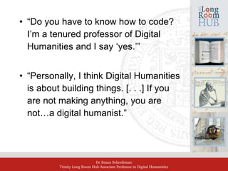 Dr Susan Schreibman
Trinity Long Room Hub Associate Professor in Digital Humanities
• “Do you have to know how to code?
I’m a tenured professor of Digital
Humanities and I say ‘yes.’”
• “Personally, I think Digital Humanities
is about building things. [. . .] If you
are not making anything, you are
not…a digital humanist.”
 