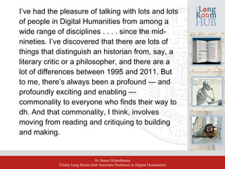 Dr Susan Schreibman
Trinity Long Room Hub Associate Professor in Digital Humanities
I’ve had the pleasure of talking with lots and lots
of people in Digital Humanities from among a
wide range of disciplines . . . . since the mid-
nineties. I’ve discovered that there are lots of
things that distinguish an historian from, say, a
literary critic or a philosopher, and there are a
lot of differences between 1995 and 2011. But
to me, there’s always been a profound — and
profoundly exciting and enabling —
commonality to everyone who finds their way to
dh. And that commonality, I think, involves
moving from reading and critiquing to building
and making.
 