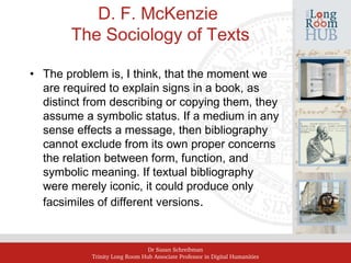 Dr Susan Schreibman
Trinity Long Room Hub Associate Professor in Digital Humanities
D. F. McKenzie
The Sociology of Texts
• The problem is, I think, that the moment we
are required to explain signs in a book, as
distinct from describing or copying them, they
assume a symbolic status. If a medium in any
sense effects a message, then bibliography
cannot exclude from its own proper concerns
the relation between form, function, and
symbolic meaning. If textual bibliography
were merely iconic, it could produce only
facsimiles of different versions.
 