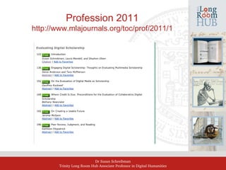 Dr Susan Schreibman
Trinity Long Room Hub Associate Professor in Digital Humanities
Profession 2011
http://www.mlajournals.org/toc/prof/2011/1
 