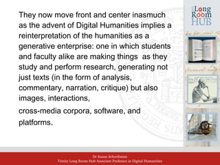 Dr Susan Schreibman
Trinity Long Room Hub Associate Professor in Digital Humanities
They now move front and center inasmuch
as the advent of Digital Humanities implies a
reinterpretation of the humanities as a
generative enterprise: one in which students
and faculty alike are making things as they
study and perform research, generating not
just texts (in the form of analysis,
commentary, narration, critique) but also
images, interactions,
cross-media corpora, software, and
platforms.
 