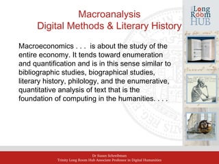 Dr Susan Schreibman
Trinity Long Room Hub Associate Professor in Digital Humanities
Macroanalysis
Digital Methods & Literary History
Macroeconomics . . . is about the study of the
entire economy. It tends toward enumeration
and quantification and is in this sense similar to
bibliographic studies, biographical studies,
literary history, philology, and the enumerative,
quantitative analysis of text that is the
foundation of computing in the humanities. . . .
 