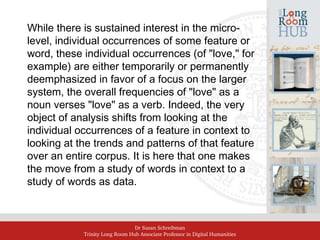 Dr Susan Schreibman
Trinity Long Room Hub Associate Professor in Digital Humanities
While there is sustained interest in the micro-
level, individual occurrences of some feature or
word, these individual occurrences (of "love," for
example) are either temporarily or permanently
deemphasized in favor of a focus on the larger
system, the overall frequencies of "love" as a
noun verses "love" as a verb. Indeed, the very
object of analysis shifts from looking at the
individual occurrences of a feature in context to
looking at the trends and patterns of that feature
over an entire corpus. It is here that one makes
the move from a study of words in context to a
study of words as data.
 