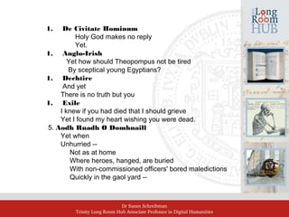 Dr Susan Schreibman
Trinity Long Room Hub Associate Professor in Digital Humanities
1. De Civitate Hominum
Holy God makes no reply
Yet.
1. Anglo-Irish
Yet how should Theopompus not be tired
By sceptical young Egyptians?
1. Dechtire
And yet
There is no truth but you
1. Exile
I knew if you had died that I should grieve
Yet I found my heart wishing you were dead.
5. Aodh Ruadh O Domhnaill
Yet when
Unhurried ‑‑
Not as at home
Where heroes, hanged, are buried
With non‑commissioned officers' bored maledictions
Quickly in the gaol yard ‑‑
 