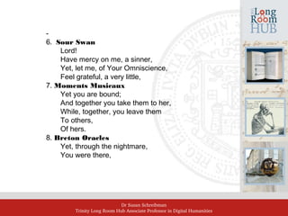 Dr Susan Schreibman
Trinity Long Room Hub Associate Professor in Digital Humanities
‑
6. Sour Swan
Lord!
Have mercy on me, a sinner,
Yet, let me, of Your Omniscience,
Feel grateful, a very little,
7. Moments Musicaux
Yet you are bound;
And together you take them to her,
While, together, you leave them
To others,
Of hers.
8. Breton Oracles
Yet, through the nightmare,
You were there,
 