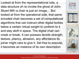 Dr Susan Schreibman
Trinity Long Room Hub Associate Professor in Digital Humanities
Looked at from the representational side, a
data structure of--to invoke the ghost of John
Stuart Mill--a chair is just an image… But
looked at from the operational side, that same
encoded chair becomes a set of computational
algorithms that can instruct other digital bodies
below a certain virtual weight to conform to it
and stay aloft in space. The digital chair can
creak or break. It can possess tensile strength,
texture, pliancy, abrasion, any affordance its
joiner might care to give it. Set free to execute,
it becomes an instance of its own description
 
