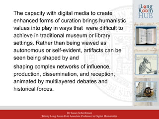 Dr Susan Schreibman
Trinity Long Room Hub Associate Professor in Digital Humanities
The capacity with digital media to create
enhanced forms of curation brings humanistic
values into play in ways that were difficult to
achieve in traditional museum or library
settings. Rather than being viewed as
autonomous or self-evident, artifacts can be
seen being shaped by and
shaping complex networks of influence,
production, dissemination, and reception,
animated by multilayered debates and
historical forces.
 