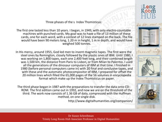 Dr Susan Schreibman
Trinity Long Room Hub Associate Professor in Digital Humanities
Three phases of the s Index Thomisticus:
The first one lasted less than 10 years. I began, in 1949, with only electro-countable
machines with punched cards. My goal was to have a file of 13 million of these
cards, one for each word, with a context of 12 lines stamped on the back. The file
would have been 90 meters long, 1.20 m in height, 1 m in depth, and would have
weighed 500 tonnes.
In His mercy, around 1955, God led men to invent magnetic tapes. The first were the
steel ones by Remington, closely followed by the plastic ones of IBM. Until 1980, I
was working on 1,800 tapes, each one 2,400 feet long, and their combined length
was 1,500 km, the distance from Paris to Lisbon, or from Milan to Palermo. I used
all the generations of the dinosaur computers of IBM at that time. I finished in
1980 (before personal computers came in) with 20 final and conclusive tapes, and
with these and the automatic photocompositor of IBM, I prepared for offset the
20 million lines which filled the 65,000 pages of the 56 volumes in encyclopedia
format which make up the Index Thomisticus on paper.
The third phase began in 1987 with the preparations to transfer the data onto CD-
ROM. The first edition came out in 1992, and now we are on the threshold of the
third. The work now consists of 1.36 GB of data, compressed with the Huffman
method, on one single disk.
http://www.digitalhumanities.org/companion/
 