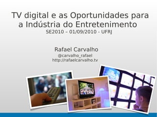 TV digital e as Oportunidades para
 a Indústria do Entretenimento
        SE2010 – 01/09/2010 - UFRJ


           Rafael Carvalho
             @carvalho_rafael
          http://rafaelcarvalho.tv
 