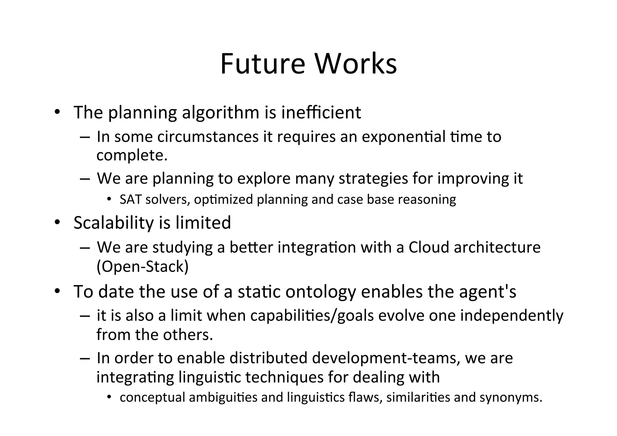 Future	
  Works	
  
•  The	
  planning	
  algorithm	
  is	
  ineﬃcient	
  
–  In	
  some	
  circumstances	
  it	
  requires	
  an	
  exponen5al	
  5me	
  to	
  
complete.	
  
–  We	
  are	
  planning	
  to	
  explore	
  many	
  strategies	
  for	
  improving	
  it	
  
•  SAT	
  solvers,	
  op5mized	
  planning	
  and	
  case	
  base	
  reasoning	
  
•  Scalability	
  is	
  limited	
  	
  
–  We	
  are	
  studying	
  a	
  beXer	
  integra5on	
  with	
  a	
  Cloud	
  architecture	
  
(Open-­‐Stack)	
  
•  To	
  date	
  the	
  use	
  of	
  a	
  sta5c	
  ontology	
  enables	
  the	
  agent's	
  	
  
–  it	
  is	
  also	
  a	
  limit	
  when	
  capabili5es/goals	
  evolve	
  one	
  independently	
  
from	
  the	
  others.	
  	
  
–  In	
  order	
  to	
  enable	
  distributed	
  development-­‐teams,	
  we	
  are	
  
integra5ng	
  linguis5c	
  techniques	
  for	
  dealing	
  with	
  
•  conceptual	
  ambigui5es	
  and	
  linguis5cs	
  ﬂaws,	
  similari5es	
  and	
  synonyms.	
  
 