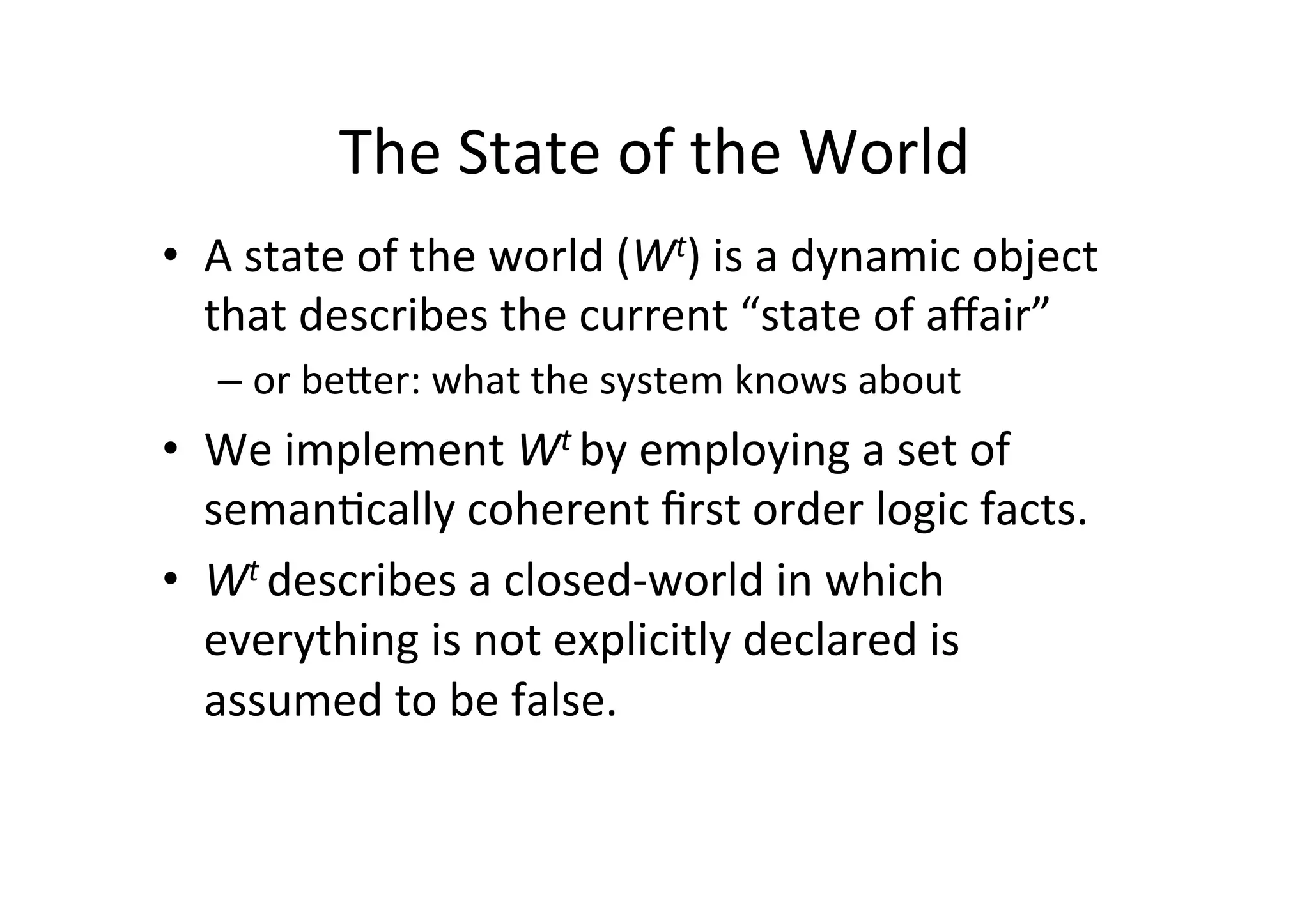 The	
  State	
  of	
  the	
  World	
  
•  A	
  state	
  of	
  the	
  world	
  (Wt)	
  is	
  a	
  dynamic	
  object	
  
that	
  describes	
  the	
  current	
  “state	
  of	
  aﬀair”	
  
– or	
  beXer:	
  what	
  the	
  system	
  knows	
  about	
  
•  We	
  implement	
  Wt	
  by	
  employing	
  a	
  set	
  of	
  
seman5cally	
  coherent	
  ﬁrst	
  order	
  logic	
  facts.	
  
•  Wt	
  describes	
  a	
  closed-­‐world	
  in	
  which	
  
everything	
  is	
  not	
  explicitly	
  declared	
  is	
  
assumed	
  to	
  be	
  false.	
  
 