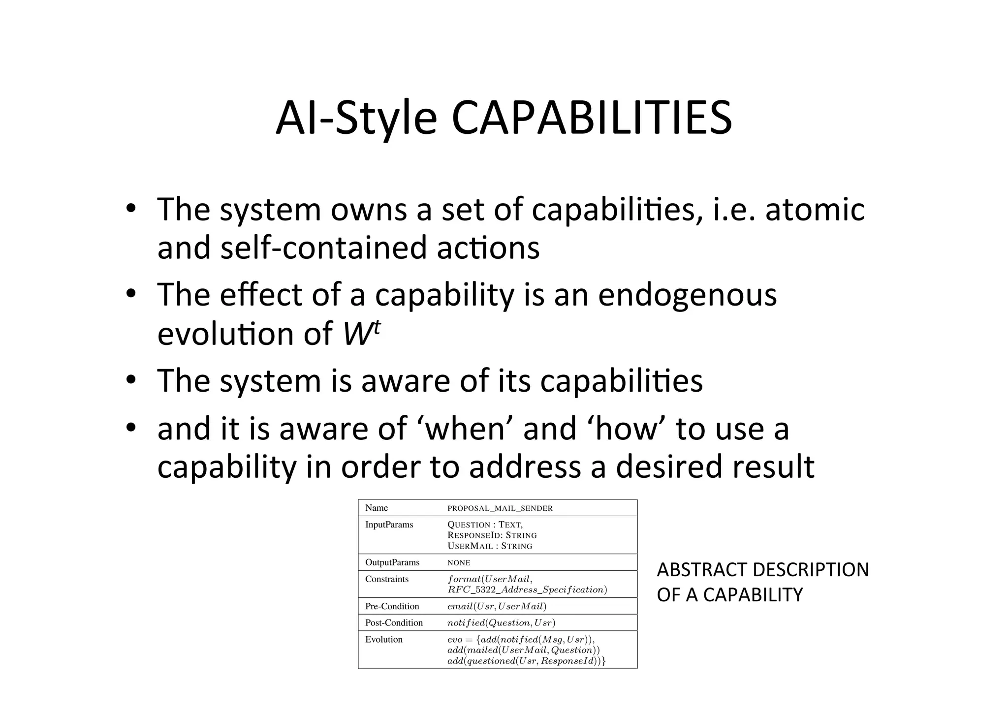 AI-­‐Style	
  CAPABILITIES	
  
•  The	
  system	
  owns	
  a	
  set	
  of	
  capabili5es,	
  i.e.	
  atomic	
  
and	
  self-­‐contained	
  ac5ons	
  
•  The	
  eﬀect	
  of	
  a	
  capability	
  is	
  an	
  endogenous	
  
evolu5on	
  of	
  Wt	
  	
  
•  The	
  system	
  is	
  aware	
  of	
  its	
  capabili5es	
  
•  and	
  it	
  is	
  aware	
  of	
  ‘when’	
  and	
  ‘how’	
  to	
  use	
  a	
  
capability	
  in	
  order	
  to	
  address	
  a	
  desired	
  result	
  TABLE II
ABSTRACT SPECIFICATION OF THE PROPOSAL MAIL SENDER CAPABILITY.
Name PROPOSAL MAIL SENDER
InputParams QUESTION : TEXT,
RESPONSEID: STRING
USERMAIL : STRING
OutputParams NONE
Constraints format(UserMail,
RFC 5322 Address Specification)
Pre-Condition email(Usr, UserMail)
Post-Condition notified(Question, Usr)
Evolution evo = {add(notified(Msg, Usr)),
add(mailed(UserMail, Question))
add(questioned(Usr, ResponseId))}
TABLE III
TABLE IV
ABSTRACT SPECIFICATION OF THE GOOGLE CALENDAR CHECK
CAPABILITY.
Name GOOGLE CALENDAR CHECK
InputParams SLOT : TIMESLOT, USERCALENDAR : CAL-
ENDAR
OutputParams RESPONSEARRAY : ARRAYOF(
SLOT(USR,{free | busy}))
Constraints format(Slot,
slot(dt(year, month, day, hour, minute),
dt(year, month, day, hour, minute)))
Pre-Condition calendar(Usr, UserCalendar)
Post-Condition free(Usr, Timeslot)_
busy(Usr, Timeslot)
Evolution evo = {add(notified(Msg, Usr)),
add(free(Usr, Timeslot))
add(busy(Usr, Timeslot))}
ABSTRACT	
  DESCRIPTION	
  	
  
OF	
  A	
  CAPABILITY	
  
 