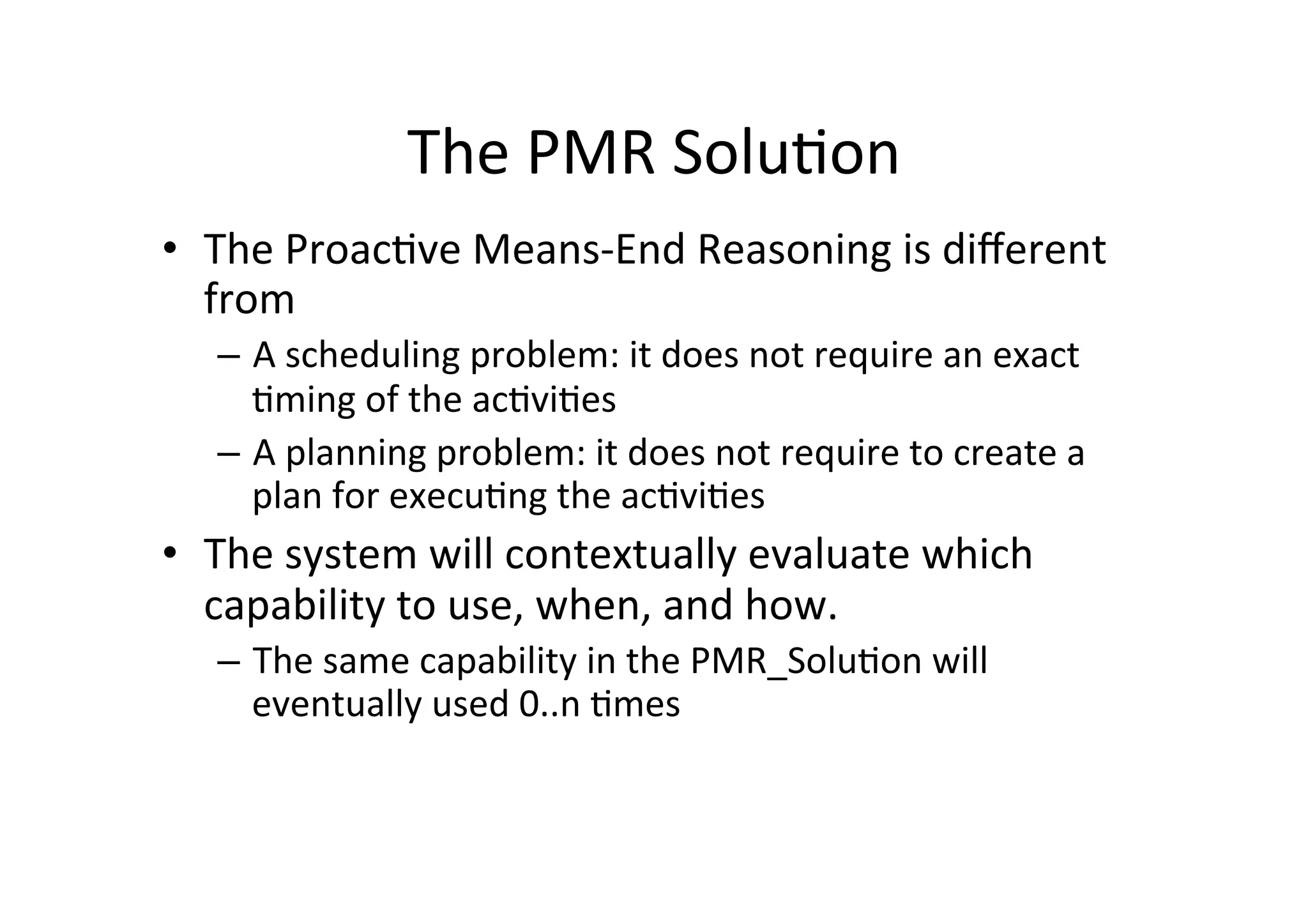 The	
  PMR	
  Solu5on	
  
•  The	
  Proac5ve	
  Means-­‐End	
  Reasoning	
  is	
  diﬀerent	
  
from	
  
–  A	
  scheduling	
  problem:	
  it	
  does	
  not	
  require	
  an	
  exact	
  
5ming	
  of	
  the	
  ac5vi5es	
  
–  A	
  planning	
  problem:	
  it	
  does	
  not	
  require	
  to	
  create	
  a	
  
plan	
  for	
  execu5ng	
  the	
  ac5vi5es	
  
•  The	
  system	
  will	
  contextually	
  evaluate	
  which	
  
capability	
  to	
  use,	
  when,	
  and	
  how.	
  
–  The	
  same	
  capability	
  in	
  the	
  PMR_Solu5on	
  will	
  
eventually	
  used	
  0..n	
  5mes	
  
 