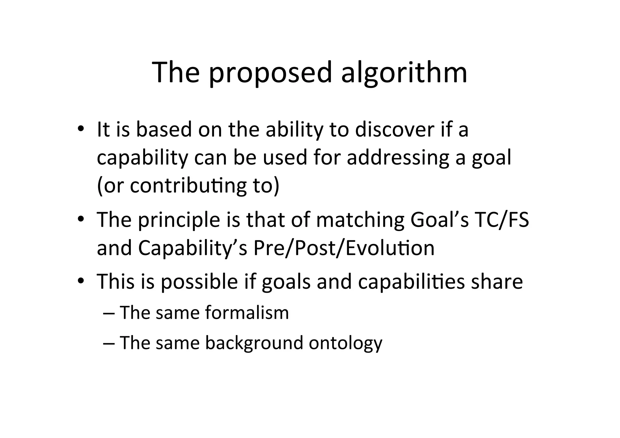 The	
  proposed	
  algorithm	
  
•  It	
  is	
  based	
  on	
  the	
  ability	
  to	
  discover	
  if	
  a	
  
capability	
  can	
  be	
  used	
  for	
  addressing	
  a	
  goal	
  
(or	
  contribu5ng	
  to)	
  
•  The	
  principle	
  is	
  that	
  of	
  matching	
  Goal’s	
  TC/FS	
  
and	
  Capability’s	
  Pre/Post/Evolu5on	
  	
  
•  This	
  is	
  possible	
  if	
  goals	
  and	
  capabili5es	
  share	
  
– The	
  same	
  formalism	
  
– The	
  same	
  background	
  ontology	
  
 
