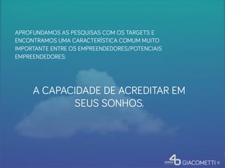 A CAPACIDADE DE ACREDITAR EM
SEUS SONHOS.
APROFUNDAMOS AS PESQUISAS COM OS TARGETS E
ENCONTRAMOS UMA CARACTERÍSTICA COMUM MUITO
IMPORTANTE ENTRE OS EMPREENDEDORES/POTENCIAIS
EMPREENDEDORES:
 