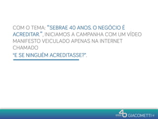 COM O TEMA: “SEBRAE 40 ANOS. O NEGÓCIO É
ACREDITAR.”, INICIAMOS A CAMPANHA COM UM VÍDEO
MANIFESTO VEICULADO APENAS NA INTERNET
CHAMADO
“E SE NINGUÉM ACREDITASSE?”.
 