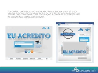 FOI CRIADO UM APLICATIVO VINCULADO AO FACEBOOK E HOTSITE DO
SEBRAE QUE CONVIDAVA TODA POPULAÇÃO A CONTAR E COMPARTILHAR
AS COISAS NAS QUAIS ACREDITAVAM.
 