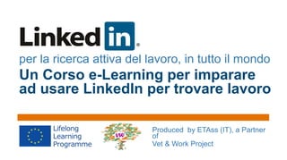 per la ricerca attiva del lavoro, in tutto il mondo

Un Corso e-Learning per imparare
ad usare LinkedIn per trovare lavoro
Produced by ETAss (IT), a Partner
of
Vet & Work Project

 