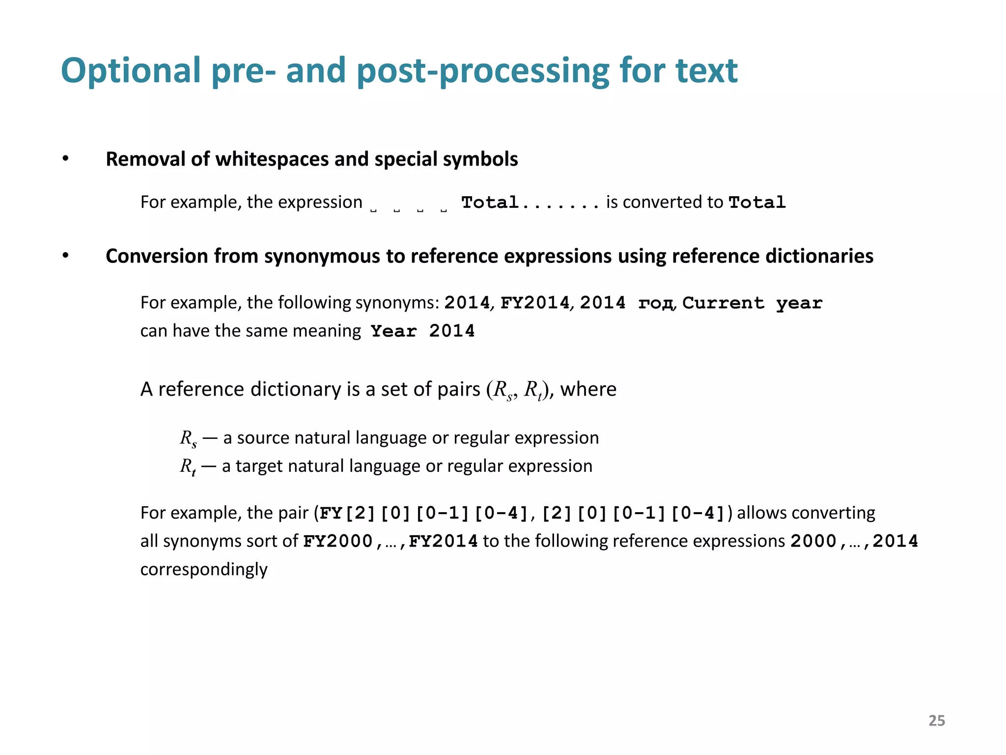 Optional post-processing for label trees
• Optionally, labels in trees can be assigned to domains using domain dictionaries
• A Domain Dictionary is a set of pairs (R, Di), where
R — a natural language or regular expression
Di — a domain
• In the result label trees can be reduced or completely degenerate
25
D1 (OPERATION) = {Sent, Received}
D2 (YEAR) = {2010, 2011}
D3 (MAIL_TYPE) = {Letters, Parcels}
D1 (OPERATION) D2 (YEAR)
Sent
Letters
Parcels
2011
2010
Letters
Parcels
Received
Letters
Parcels
2011
2010
Letters
Parcels
D3 (MAIL_TYPE)
Sent
Letters
Parcels
Received
Letters
Parcels
D2 (YEAR) = {2010, 2011} After post-processing
in the perfect case
After post-processing
in the common case
Before post-processing
 