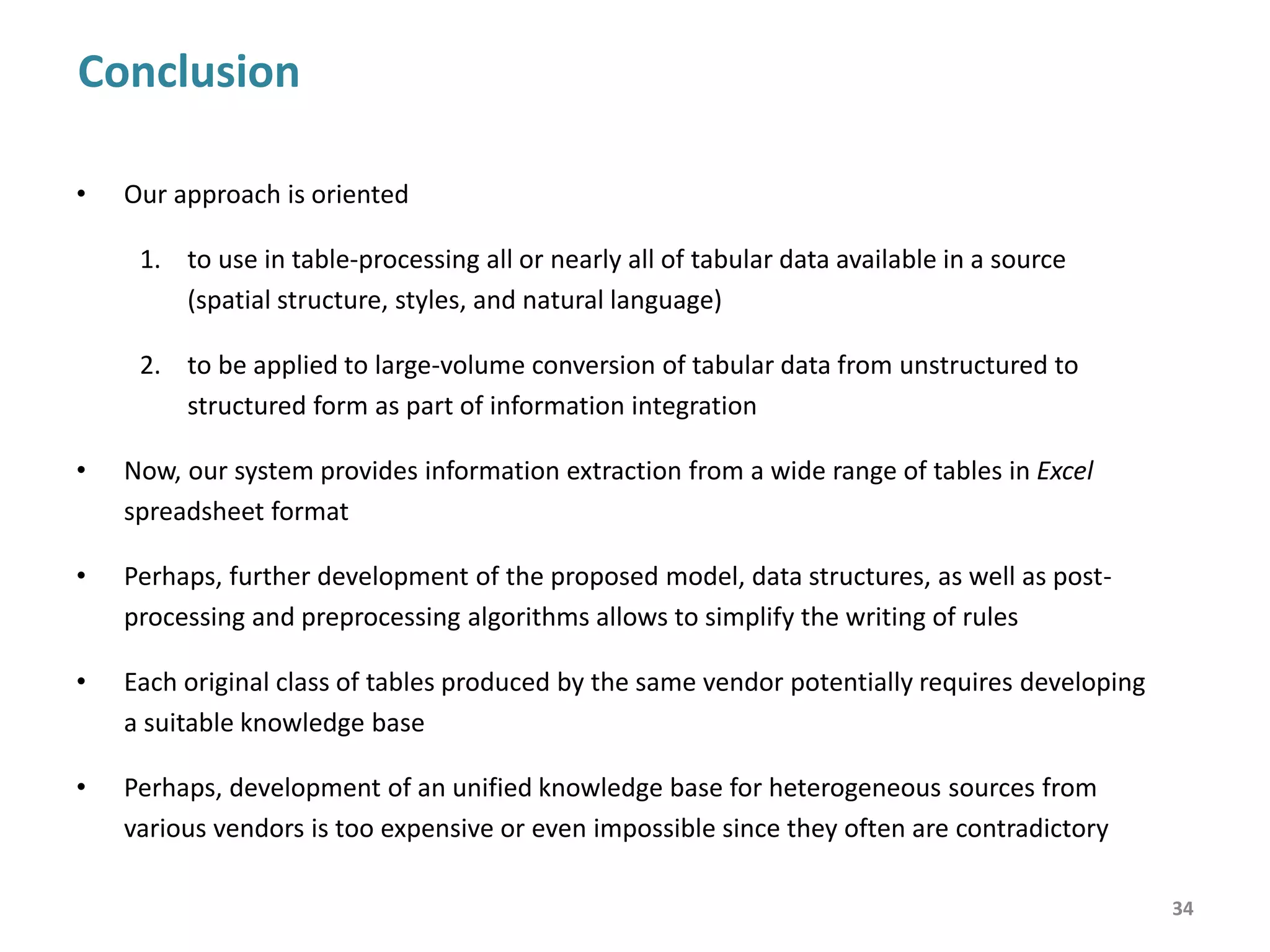 Contribution
34
• Implementation of the rule-based approach to table understanding
• Using both domain independent (spatial and style) information and domain-
specific (natural-language) information for table analysis and interpretation
• Dealing with table features like cut-ins (headers in a table body), non-numerical
data values, the duplication of multilingual labels, label columns which are
alternated by data columns, and so on
Application
• Unstructured tabular data integration in business intelligence
• Populating databases with statistical information
• Information extraction from financial reports
 