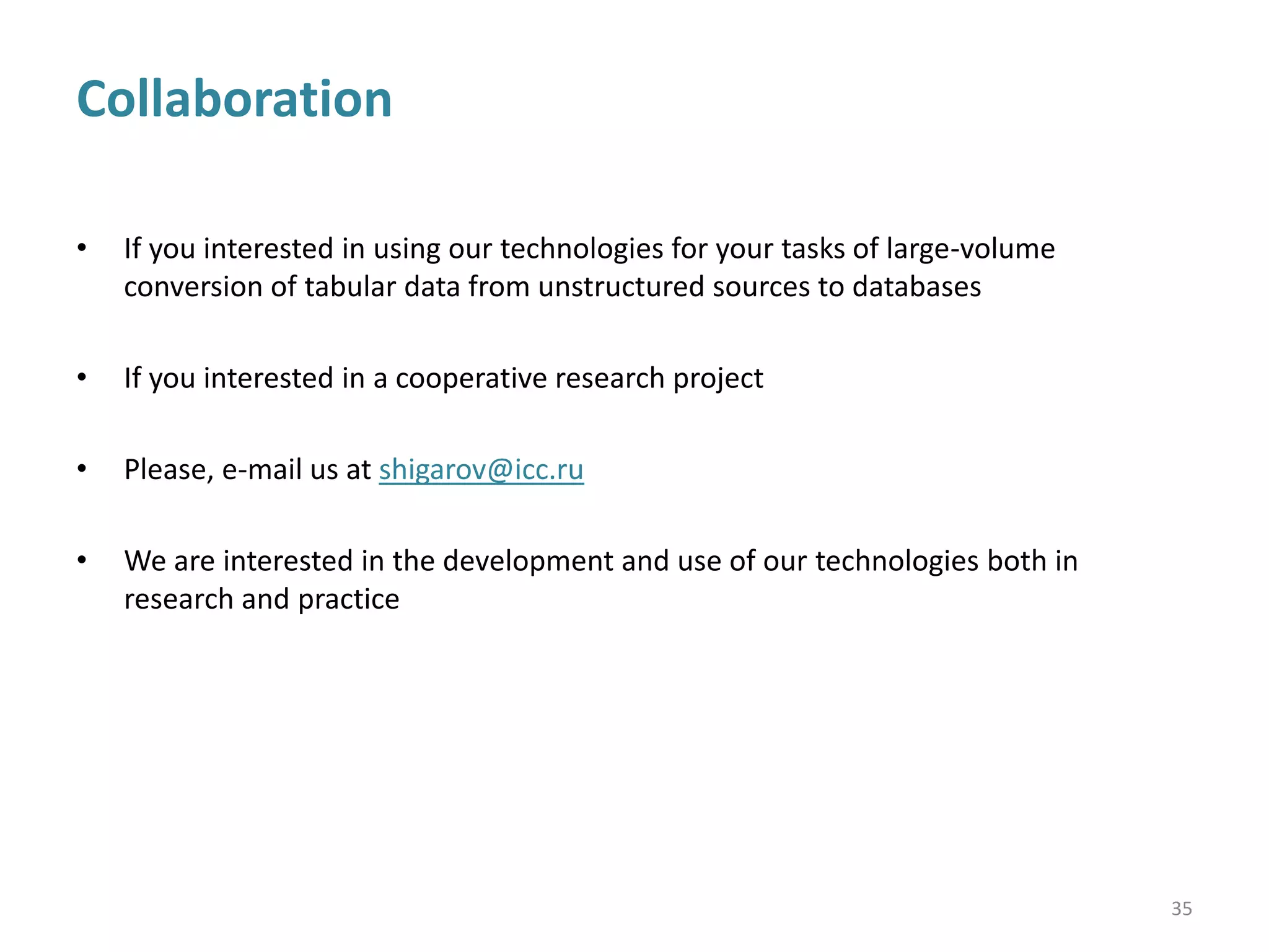 Conclusion
• Our approach is oriented
1. to use in table-processing all or nearly all of tabular data available in a source
(spatial structure, styles, and natural language)
2. to be applied to conversion of tabular data from unstructured to structured form as
part of information integration
• Now, our system provides information extraction from a wide range of tables in Excel
spreadsheet format
• Perhaps, further development of the proposed model, data structures, as well as post-
processing and preprocessing algorithms allows to simplify the writing of rules
• Each original class of tables produced by the same vendor potentially requires developing
a suitable knowledge base
• Perhaps, development of an unified knowledge base for heterogeneous sources from
various vendors is too expensive or even impossible since they often are contradictory
35
 