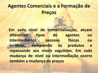 Agentes Comerciais e a Formação de
             Preços


Em cada nível de comercialização, atuam
diferentes    tipos     de  agentes   ou
intermediários,     pessoas  físicas  ou
jurídicas, comprando os produtos e
repassando aos níveis seguintes. Em cada
mudança de nível ou intermediação ocorre
também a mudança de preços
 