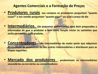 Agentes Comerciais e a Formação de Preços
• Produtores rurais            nas compras os produtores perguntam “quanto
  custa?” e nas vendas perguntam “quanto paga?” ou qual o preço do dia


• Intermediários.           são pequenos comerciantes mais bem preparados e
  informados do que o produtor e tem como função iniciar os caminhos que
  serão percorridos pelo produto.


• Concentradores – são intermediários de maior porte que adquirem
  diretamente de produtores ou dos outros intermediários e distribuem para as
  etapas seguintes.


• Mercado dos produtores                     - predominam os intermediários
  secundários ou terciários ou concentradores
 