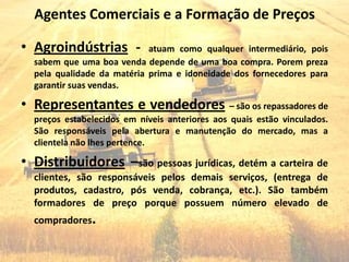 Agentes Comerciais e a Formação de Preços

• Agroindústrias -          atuam como qualquer intermediário, pois
  sabem que uma boa venda depende de uma boa compra. Porem preza
  pela qualidade da matéria prima e idoneidade dos fornecedores para
  garantir suas vendas.

• Representantes e vendedores – são os repassadores de
  preços estabelecidos em níveis anteriores aos quais estão vinculados.
  São responsáveis pela abertura e manutenção do mercado, mas a
  clientela não lhes pertence.

• Distribuidores –são pessoas jurídicas, detém a carteira de
  clientes, são responsáveis pelos demais serviços, (entrega de
  produtos, cadastro, pós venda, cobrança, etc.). São também
  formadores de preço porque possuem número elevado de
  compradores.
 