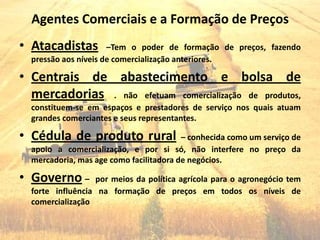 Agentes Comerciais e a Formação de Preços
• Atacadistas         –Tem o poder de formação de preços, fazendo
  pressão aos níveis de comercialização anteriores.

• Centrais de abastecimento e bolsa de
  mercadorias . não efetuam comercialização de produtos,
  constituem-se em espaços e prestadores de serviço nos quais atuam
  grandes comerciantes e seus representantes.

• Cédula de produto rural                – conhecida como um serviço de
  apoio a comercialização, e por si só, não interfere no preço da
  mercadoria, mas age como facilitadora de negócios.

• Governo –       por meios da política agrícola para o agronegócio tem
  forte influência na formação de preços em todos os níveis de
  comercialização
 