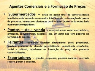Agentes Comerciais e a Formação de Preços
• Supermercados –              estão na ponta final da comercialização
  imediatamente antes do consumidor. interferência na formação de preços
  de produtos. numerosos ofertantes de diferentes portes e do outro lado
  numerosos compradores.

• Pontos – de - venda              – caracterizam-se como mercadinhos,
  armazéns, conveniências, sacolões, etc. Em geral não tem poderes na
  formação de preços.

• Feirantes        –comércio exercido diretamente pelos produtores.
  Vendem produtos de elevada perecibilidade. Importância econômica,
  social e cultural, interferem na formação de preço dos produtos
  comercializados.

• Exportadores          – grandes empresas, grandes volumes, mercado
  seguro, porém é exigente.
 