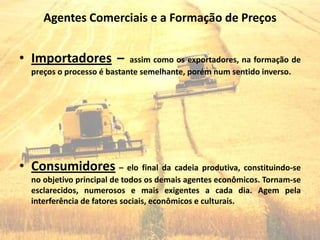 Agentes Comerciais e a Formação de Preços


• Importadores –            assim como os exportadores, na formação de
  preços o processo é bastante semelhante, porém num sentido inverso.




• Consumidores – elo final da cadeia produtiva, constituindo-se
  no objetivo principal de todos os demais agentes econômicos. Tornam-se
  esclarecidos, numerosos e mais exigentes a cada dia. Agem pela
  interferência de fatores sociais, econômicos e culturais.
 