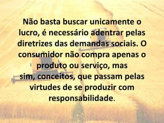 Não basta buscar unicamente o
lucro, é necessário adentrar pelas
diretrizes das demandas sociais. O
consumidor não compra apenas o
     produto ou serviço, mas
sim, conceitos, que passam pelas
   virtudes de se produzir com
         responsabilidade.
 