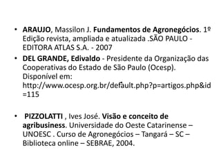 • ARAUJO, Massilon J. Fundamentos de Agronegócios. 1º
  Edição revista, ampliada e atualizada .SÃO PAULO -
  EDITORA ATLAS S.A. - 2007
• DEL GRANDE, Edivaldo - Presidente da Organização das
  Cooperativas do Estado de São Paulo (Ocesp).
  Disponível em:
                              .
  http://www.ocesp.org.br/default.php?p=artigos.php&id
  =115

• PIZZOLATTI , Ives José. Visão e conceito de
  agribusiness. Universidade do Oeste Catarinense –
  UNOESC . Curso de Agronegócios – Tangará – SC –
  Biblioteca online – SEBRAE, 2004.
 