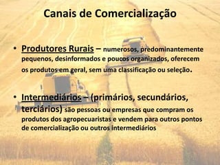 Canais de Comercialização

• Produtores Rurais – numerosos, predominantemente
  pequenos, desinformados e poucos organizados, oferecem
  os produtos em geral, sem uma classificação ou seleção.


• Intermediários – (primários, secundários,
  terciários) são pessoas ou empresas que compram os
  produtos dos agropecuaristas e vendem para outros pontos
  de comercialização ou outros intermediários
 