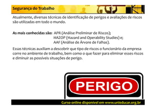 Segurança do Trabalho

Atualmente, diversas técnicas de identificação de perigos e avaliações de riscos 
Atualmente  diversas técnicas de identificação de perigos e avaliações de riscos 
são utilizadas em todo o mundo.

As mais conhecidas são:  APR (Análise Preliminar de Riscos); 
                         HAZOP (Hazard and Operability Studies) e; 
                         AAF (Análise de Árvore de Falhas). 
                         AAF (Análise de Árvore de Falhas)  
Essas técnicas auxiliam a descobrir que tipo de riscos o funcionário da empresa 
corre no ambiente de trabalho, bem como o que fazer para eliminar esses riscos 
                                ,             q         p
e diminuir as possíveis situações de perigo. 




                              Curso online disponível em www.unieducar.org.br
 