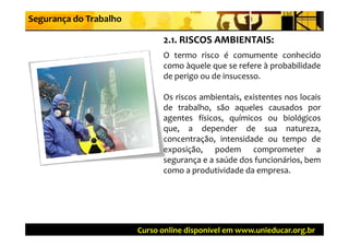 Segurança do Trabalho

                              2 1  RISCOS AMBIENTAIS:
                              2.1. RISCOS AMBIENTAIS:
                              O termo risco é comumente conhecido
                              como àquele que se refere à probabilidade
                              de perigo ou de insucesso.

                              Os i
                              O riscos ambientais, existentes nos l i
                                          bi t i     i t t        locais
                              de trabalho, são aqueles causados por
                              agentes físicos, químicos ou biológicos
                              que, a depender de sua natureza,
                              concentração, intensidade ou tempo de
                              exposição, podem comprometer a
                              segurança e a saúde dos funcionários, bem
                              como a produtividade da empresa.




                        Curso online disponível em www.unieducar.org.br
 