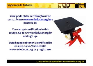 Segurança do Trabalho



  Você pode obter certificação neste 
curso. Acesse www.unieducar.org.br
curso. Acesse www.unieducar.org.br e 
             inscreva‐se.
             inscreva‐se.

   You can get certification in this 
 course. Go to www.unieducar.org.br
 course  Go to www unieducar org br
             and sign up.

 Usted puede obtener la certificación
                       la certificación
     en este curso. Visite el
     en este curso. Visite el sitio
 www.unieducar.org.br y registrase.
 www.unieducar.org.br y registrase.



                         Curso online disponível em www.unieducar.org.br
 