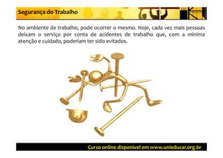 Segurança do Trabalho

No ambiente de trabalho, pode ocorrer o mesmo. Hoje, cada vez mais pessoas
deixam o serviço por conta de acidentes de trabalho que, com a mínima
atenção e cuidado, poderiam ter sido evitados.
    ç            ,p




                           Curso online disponível em www.unieducar.org.br
 