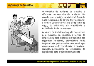 Segurança do Trabalho

                            O conceito de acidente de trabalho é
                            diferente do conceito de acidente. De
                            acordo com o artigo 19, da Lei nº 8.213 de
                                                g 9,               3
                            1.991 (Legislação de Direito Previdenciário)
                            e com o Decreto nº 611 de 21 de julho de
                            1.992,
                            1 992 do Ministério da Previdência e
                            Assistência Social tem‐se que:
                            Acidente de trabalho é aquele que ocorre
                                                     q      q
                            pelo exercício do trabalho, a serviço da
                            empresa ou pelo exercício do trabalho dos
                            segurados especiais provocando lesão
                                        especiais,
                            corporal ou perturbação funcional que
                            cause a morte do trabalhador, a perda ou
                            redução, permanente ou temporária, da
                            capacidade para o trabalho (invalidez).



                        Curso online disponível em www.unieducar.org.br
 